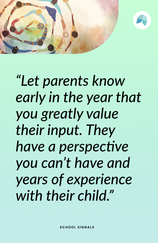 Let parents know early in the year that you greatly value their input. They have a perspective you can’t have and years of experience with their child.